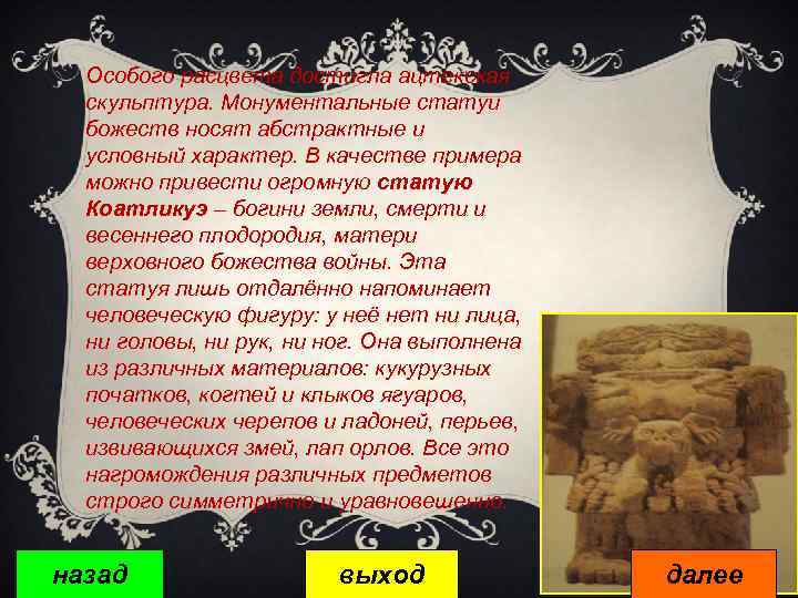 Особого расцвета достигла ацтекская скульптура. Монументальные статуи божеств носят абстрактные и условный характер. В