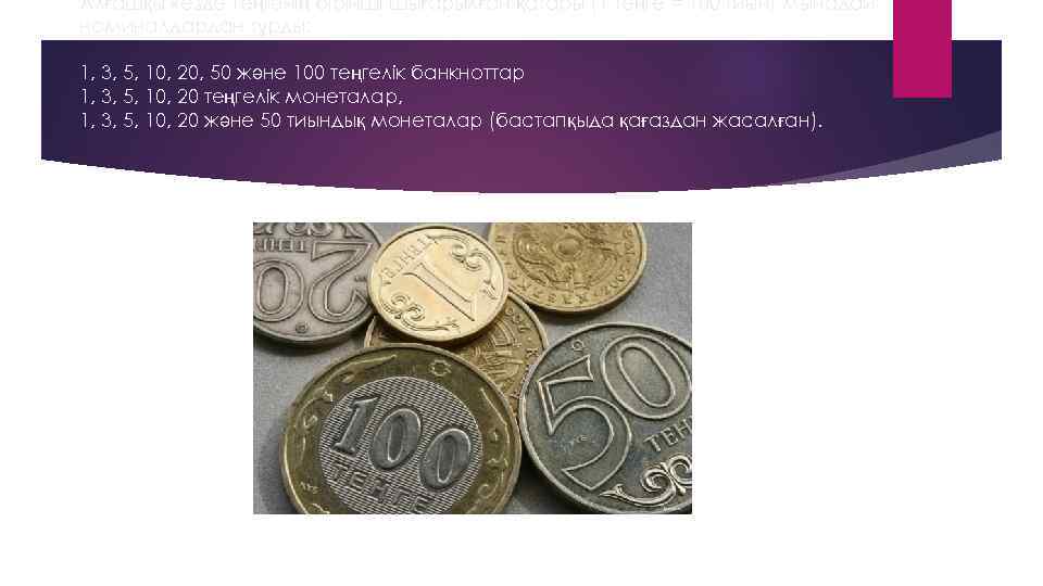 Алғашқы кезде Теңгенің бірінші шығарылған қатары (1 теңге = 100 тиын) мынадай номиналдардан тұрды: