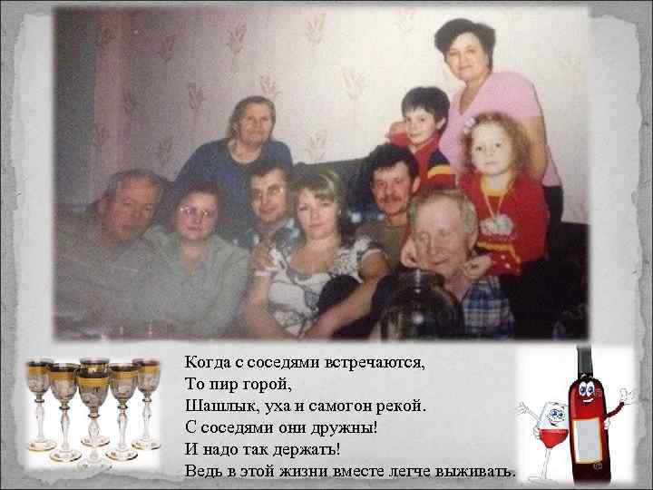Когда с соседями встречаются, То пир горой, Шашлык, уха и самогон рекой. С соседями