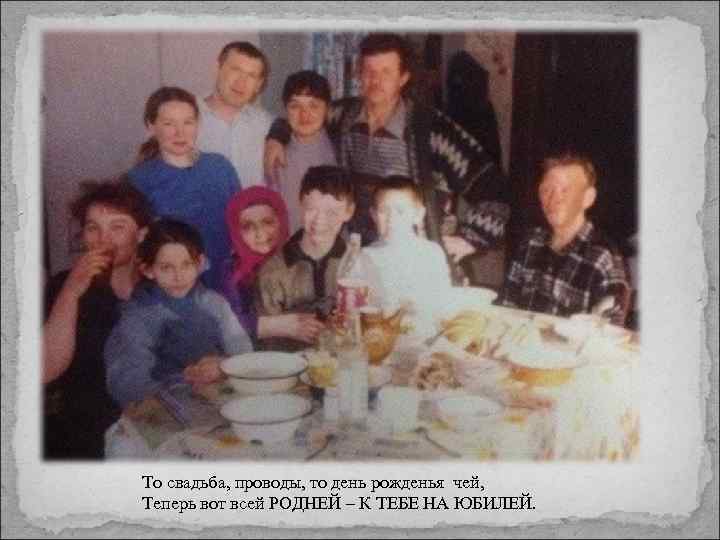 То свадьба, проводы, то день рожденья чей, Теперь вот всей РОДНЕЙ – К ТЕБЕ