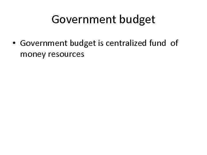 Government budget • Government budget is centralized fund of money resources 