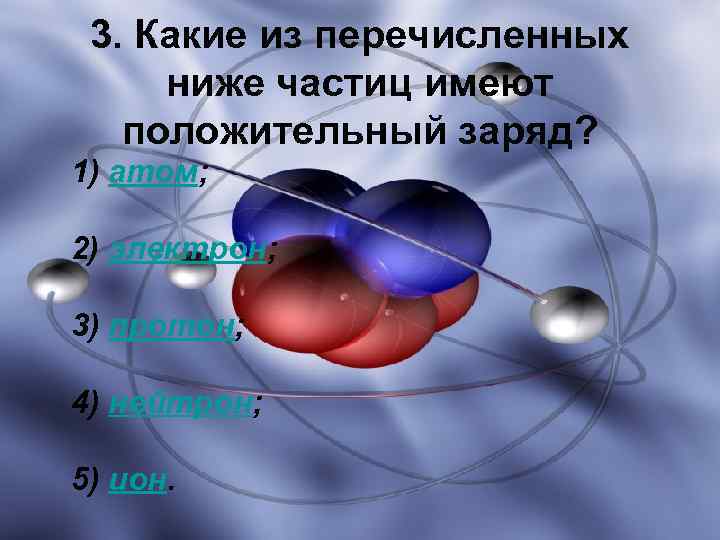 3. Какие из перечисленных ниже частиц имеют положительный заряд? 1) атом; 2) электрон; 3)