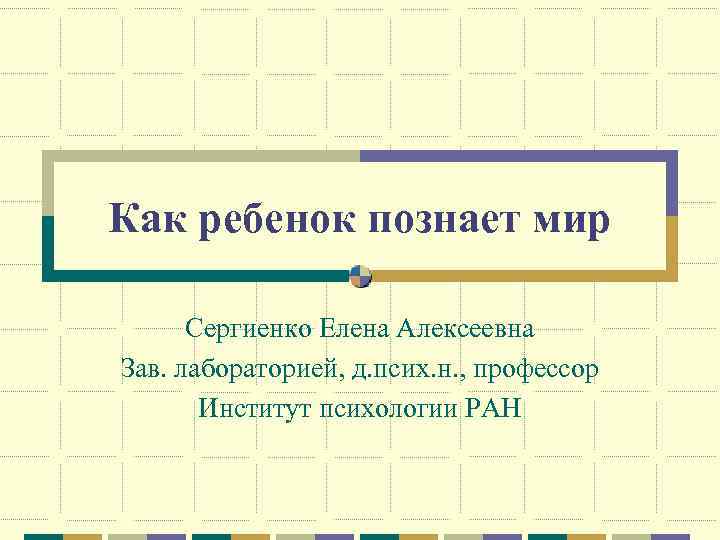 Как ребенок познает мир Сергиенко Елена Алексеевна Зав. лабораторией, д. псих. н. , профессор