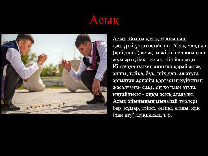 Асық ойыны қазақ халқының дәстүрлі ұлттық ойыны. Ұсақ малдың (қой, ешкі) асықты жілігінен алынған