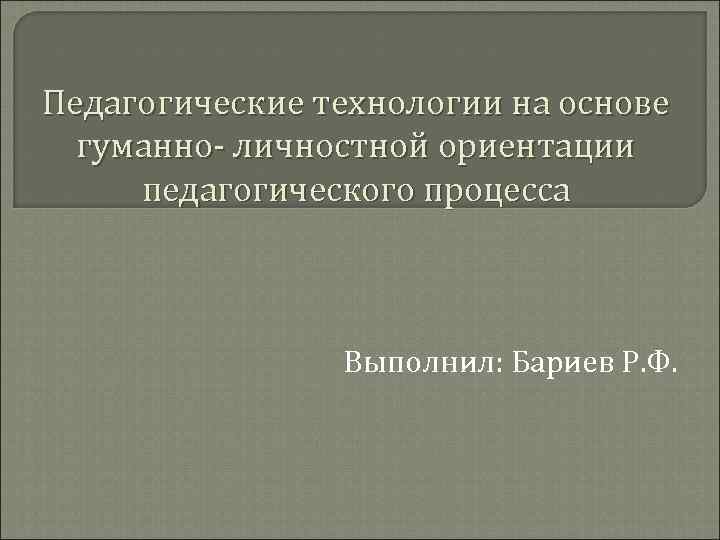 Педагогические технологии на основе гуманно- личностной ориентации педагогического процесса Выполнил: Бариев Р. Ф. 