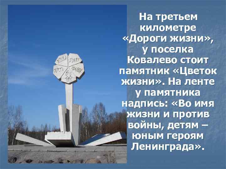 На третьем километре «Дороги жизни» , у поселка Ковалево стоит памятник «Цветок жизни» .