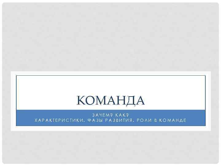 КОМАНДА ЗАЧЕМ? КАК? ХАРАКТЕРИСТИКИ. ФАЗЫ РАЗВИТИЯ. РОЛИ В КОМАНДЕ 