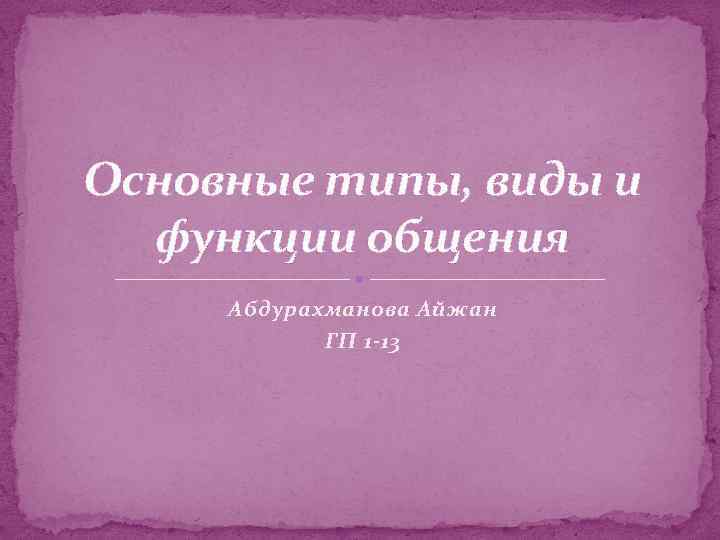 Основные типы, виды и функции общения Абдурахманова Айжан ГП 1 -13 