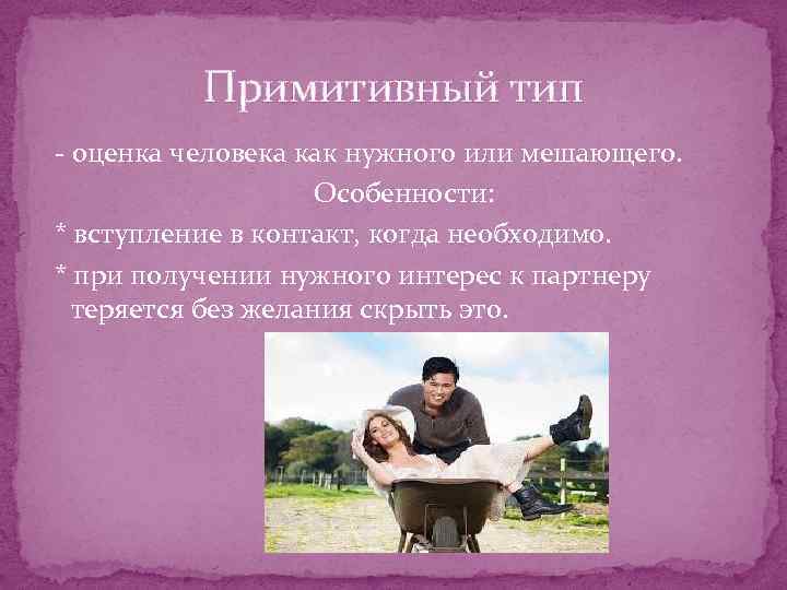 Примитивный тип - оценка человека как нужного или мешающего. Особенности: * вступление в контакт,