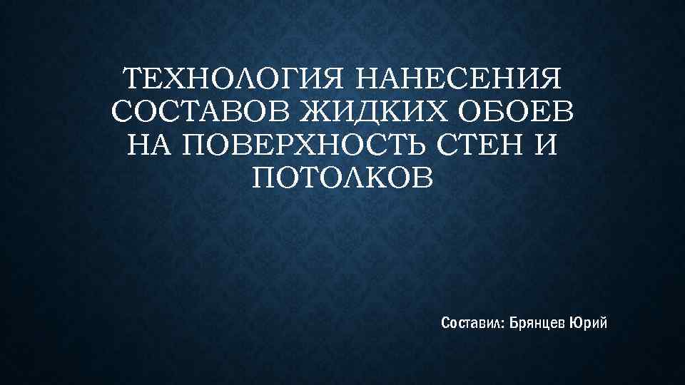 ТЕХНОЛОГИЯ НАНЕСЕНИЯ СОСТАВОВ ЖИДКИХ ОБОЕВ НА ПОВЕРХНОСТЬ СТЕН И ПОТОЛКОВ Составил: Брянцев Юрий 