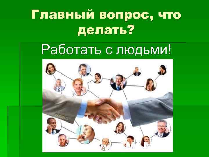 Главный вопрос, что делать? Работать с людьми! 