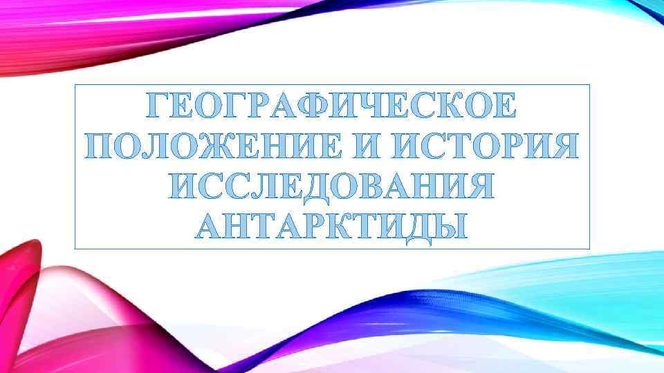 ГЕОГРАФИЧЕСКОЕ ПОЛОЖЕНИЕ И ИСТОРИЯ ИССЛЕДОВАНИЯ АНТАРКТИДЫ 