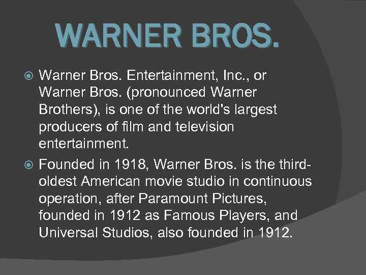 WARNER BROS. Warner Bros. Entertainment, Inc. , or Warner Bros. (pronounced Warner Brothers), is