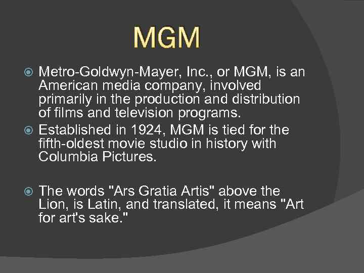 MGM Metro-Goldwyn-Mayer, Inc. , or MGM, is an American media company, involved primarily in