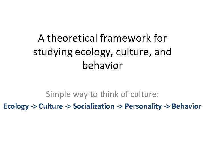 A theoretical framework for studying ecology, culture, and behavior Simple way to think of