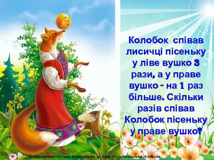 Колобок співав лисичці пісеньку у ліве вушко 3 рази, а у праве вушко -