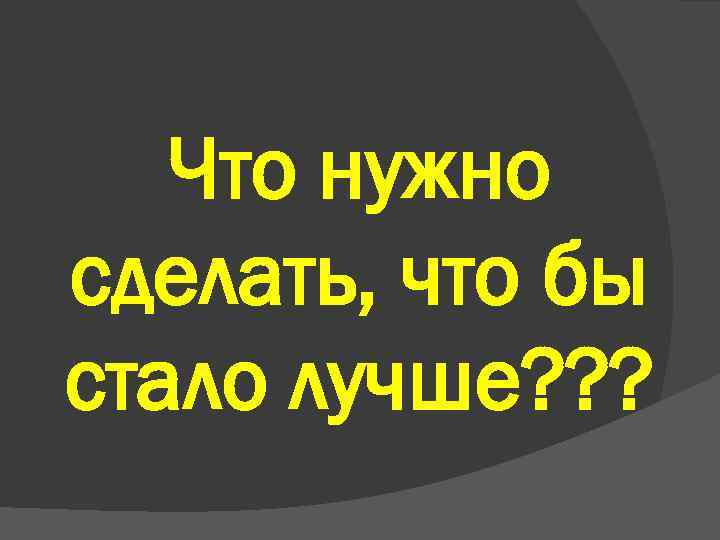 Что нужно сделать, что бы стало лучше? ? ? 