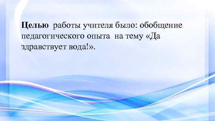 Целью работы учителя было: обобщение педагогического опыта на тему «Да здравствует вода!» . 