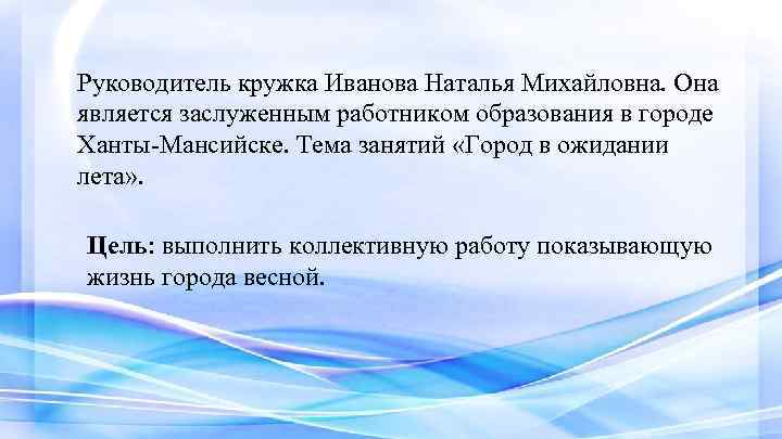 Руководитель кружка Иванова Наталья Михайловна. Она является заслуженным работником образования в городе Ханты-Мансийске. Тема