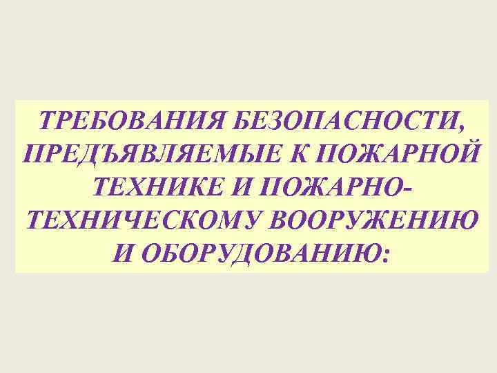 ТРЕБОВАНИЯ БЕЗОПАСНОСТИ, ПРЕДЪЯВЛЯЕМЫЕ К ПОЖАРНОЙ ТЕХНИКЕ И ПОЖАРНОТЕХНИЧЕСКОМУ ВООРУЖЕНИЮ И ОБОРУДОВАНИЮ: 