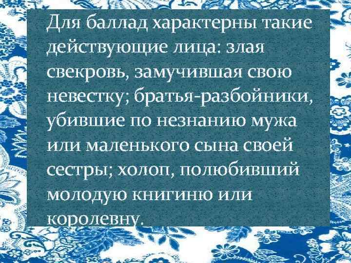 Для баллад характерны такие действующие лица: злая свекровь, замучившая свою невестку; братья-разбойники, убившие по