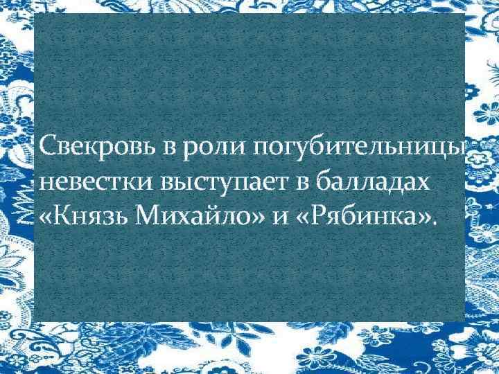 Свекровь в роли погубительницы невестки выступает в балладах «Князь Михайло» и «Рябинка» . 