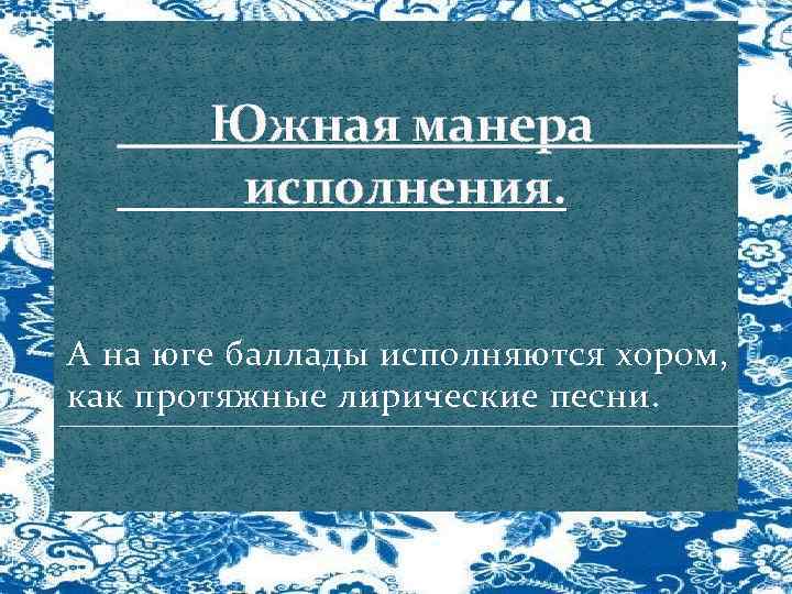 Южная манера исполнения. А на юге баллады исполняются хором, как протяжные лирические песни. 