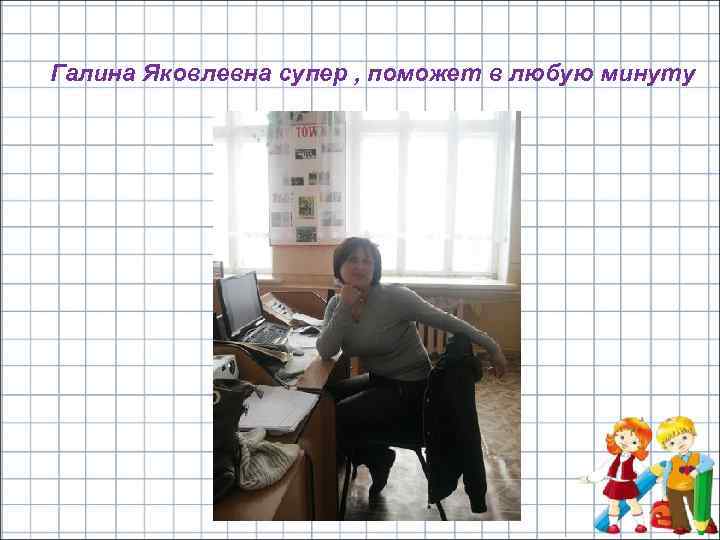 Галина Яковлевна супер , поможет в любую минуту 
