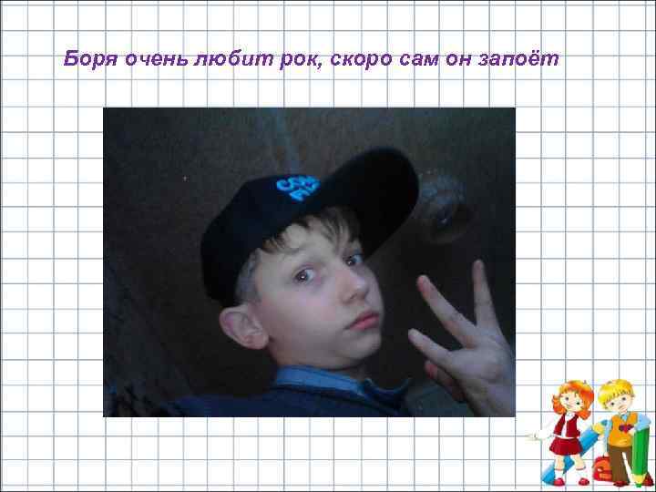 Боря очень любит рок, скоро сам он запоёт 