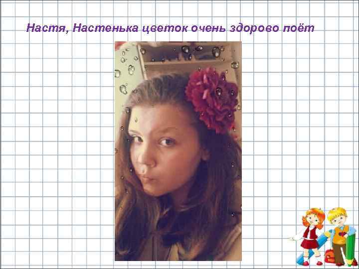 Настя, Настенька цветок очень здорово поёт 