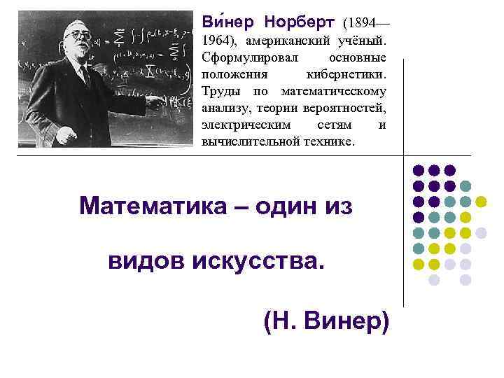 Ви нер Норберт (1894— 1964), американский учёный. Сформулировал основные положения кибернетики. Труды по математическому