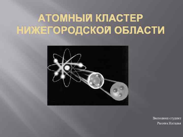 АТОМНЫЙ КЛАСТЕР НИЖЕГОРОДСКОЙ ОБЛАСТИ Выполнил студент Рысева Наталья 