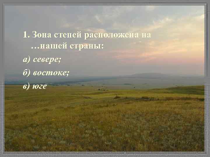 1. Зона степей расположена на …нашей страны: а) севере; б) востоке; в) юге 