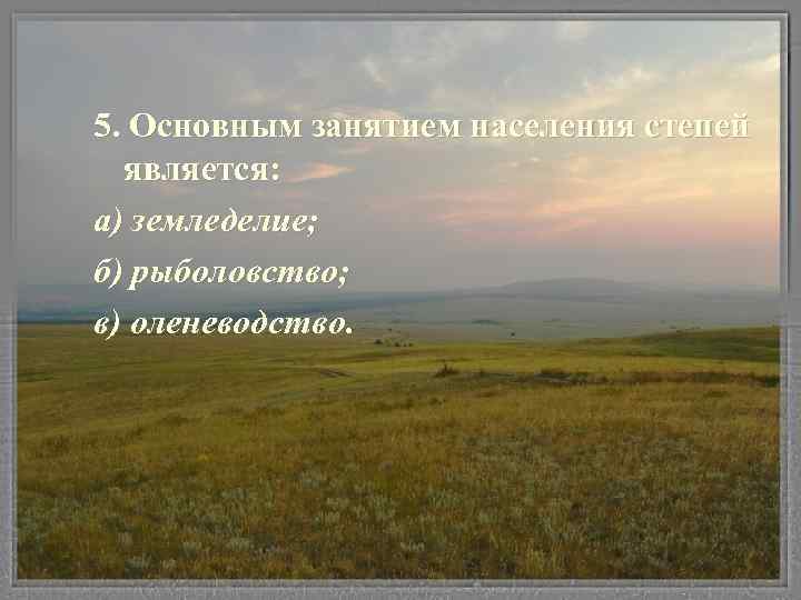 5. Основным занятием населения степей является: а) земледелие; б) рыболовство; в) оленеводство. 