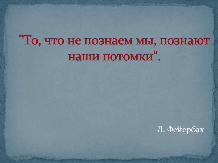 "То, что не познаем мы, познают наши потомки". Л. Фейербах 