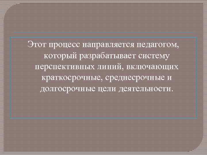 Этот процесс направляется педагогом, который разрабатывает систему перспективных линий, включающих краткосрочные, среднесрочные и долгосрочные
