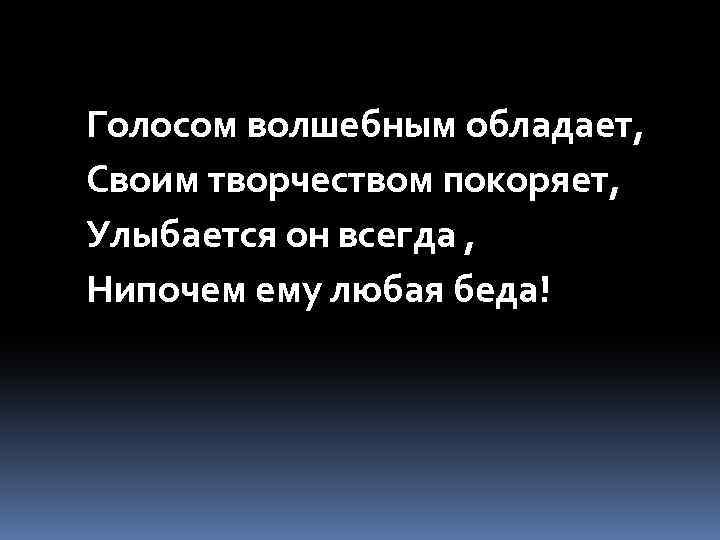 Голосом волшебным обладает, Своим творчеством покоряет, Улыбается он всегда , Нипочем ему любая беда!