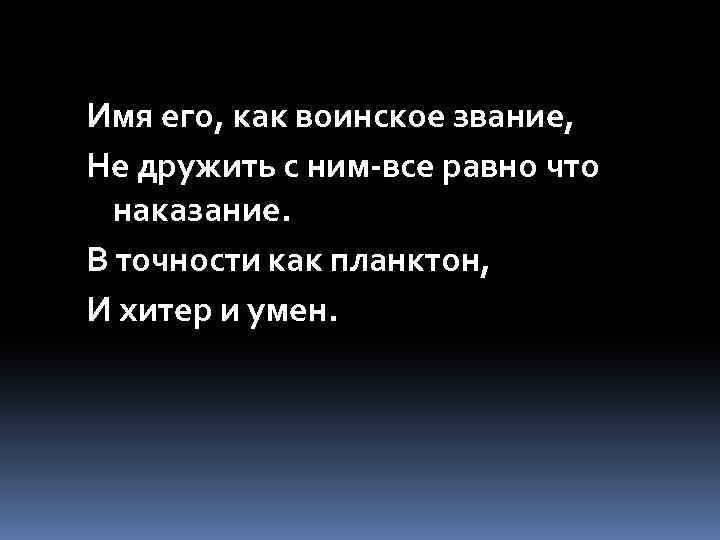 Имя его, как воинское звание, Не дружить с ним-все равно что наказание. В точности