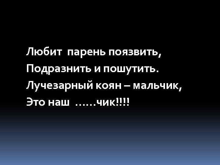 Любит парень поязвить, Подразнить и пошутить. Лучезарный коян – мальчик, Это наш ……чик!!!! 