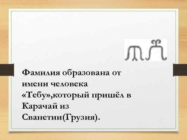 Фамилия образована от имени человека «Тебу» , который пришёл в Карачай из Сванетии(Грузия). 
