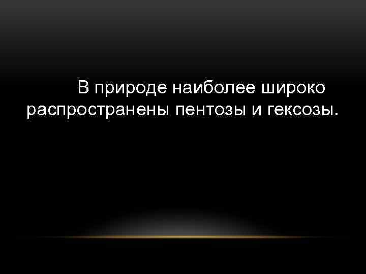 В природе наиболее широко распространены пентозы и гексозы. 