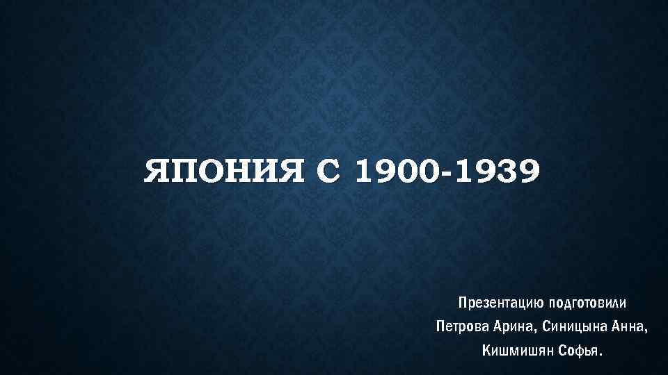 ЯПОНИЯ С 1900 -1939 Презентацию подготовили Петрова Арина, Синицына Анна, Кишмишян Софья. 