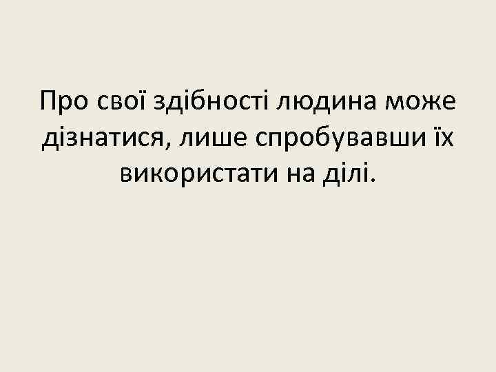 Про свої здібності людина може дізнатися, лише спробувавши їх використати на ділі. 
