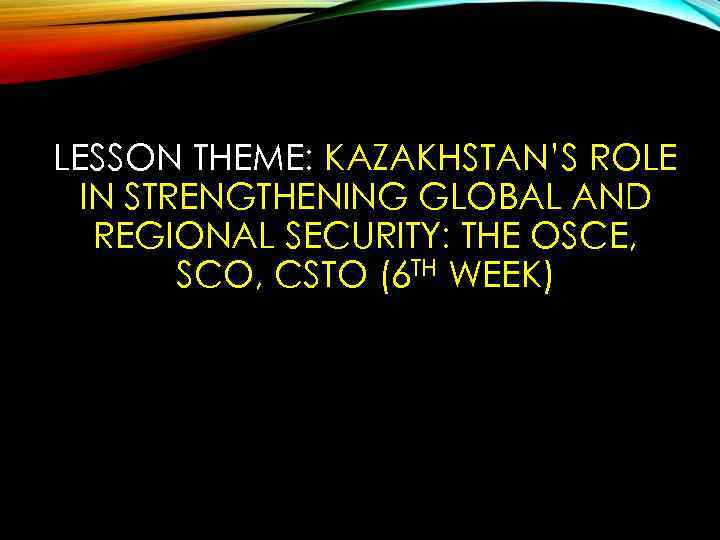 LESSON THEME: KAZAKHSTAN’S ROLE IN STRENGTHENING GLOBAL AND REGIONAL SECURITY: THE OSCE, SCO, CSTO