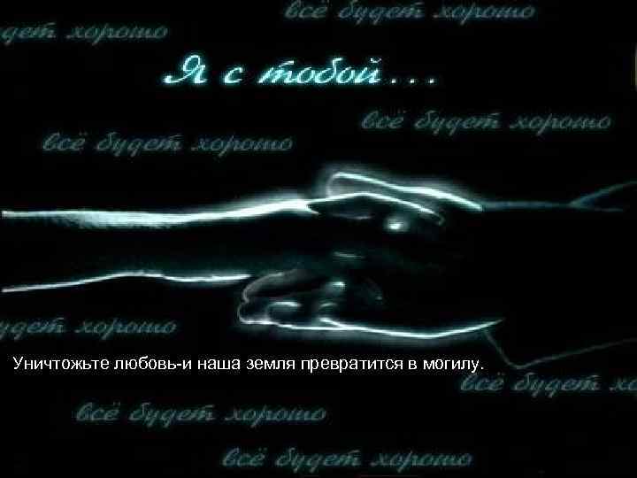 Уничтожьте любовь-и наша земля превратится в могилу. 