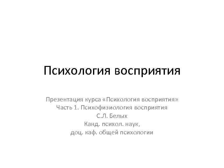 Психология восприятия Презентация курса «Психология восприятия» Часть 1. Психофизиология восприятия С. Л. Белых Канд.