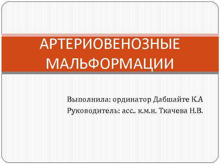 АРТЕРИОВЕНОЗНЫЕ МАЛЬФОРМАЦИИ Выполнила: ординатор Дабшайте К. А Руководитель: асс. . к. м. н. Ткачева