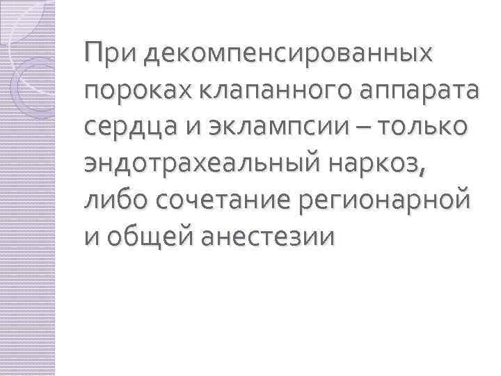 При декомпенсированных пороках клапанного аппарата сердца и эклампсии – только эндотрахеальный наркоз, либо сочетание