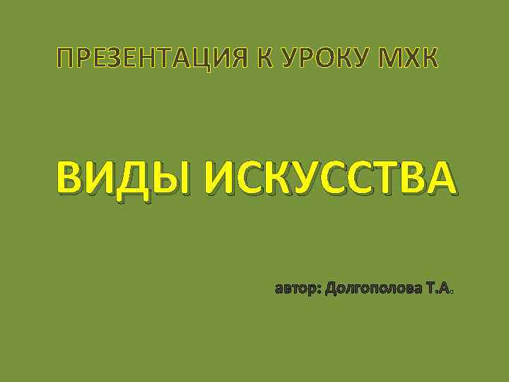 ПРЕЗЕНТАЦИЯ К УРОКУ МХК ВИДЫ ИСКУССТВА автор: Долгополова Т. А. 