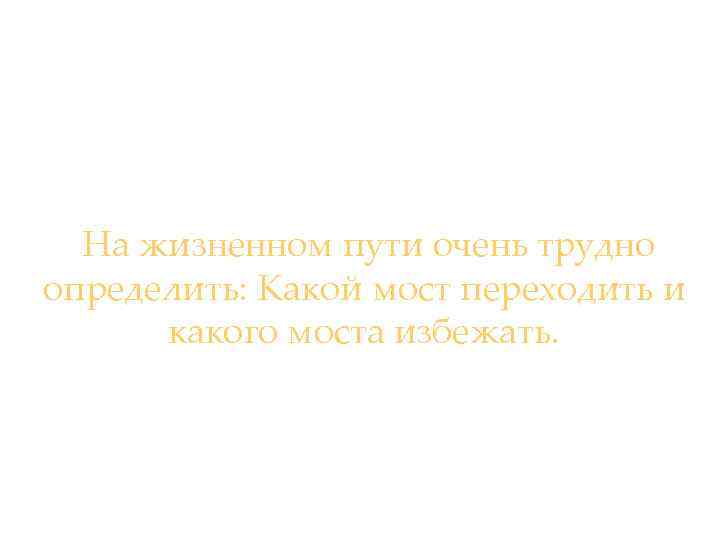 На жизненном пути очень трудно определить: Какой мост переходить и какого моста избежать. 